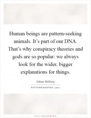 Human beings are pattern-seeking animals. It’s part of our DNA. That’s why conspiracy theories and gods are so popular: we always look for the wider, bigger explanations for things Picture Quote #1