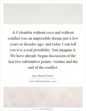 A Colombia without coca and without conflict was an impossible dream just a few years or decades ago, and today I can tell you it is a real possibility. Just imagine it. We have already begun discussion of the last two substantive points: victims and the end of the conflict Picture Quote #1