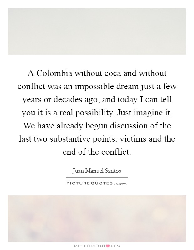 A Colombia without coca and without conflict was an impossible dream just a few years or decades ago, and today I can tell you it is a real possibility. Just imagine it. We have already begun discussion of the last two substantive points: victims and the end of the conflict Picture Quote #1