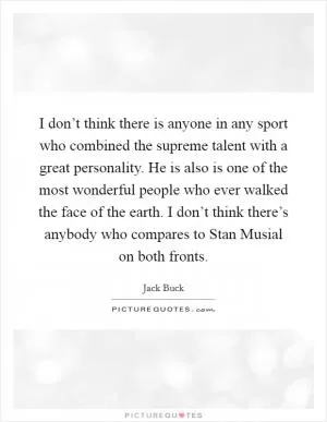 I don’t think there is anyone in any sport who combined the supreme talent with a great personality. He is also is one of the most wonderful people who ever walked the face of the earth. I don’t think there’s anybody who compares to Stan Musial on both fronts Picture Quote #1