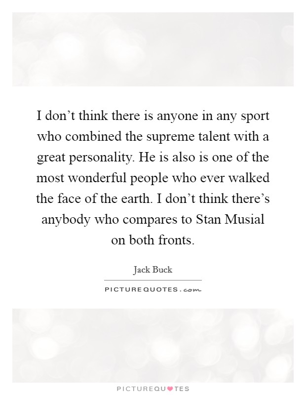 I don't think there is anyone in any sport who combined the supreme talent with a great personality. He is also is one of the most wonderful people who ever walked the face of the earth. I don't think there's anybody who compares to Stan Musial on both fronts Picture Quote #1