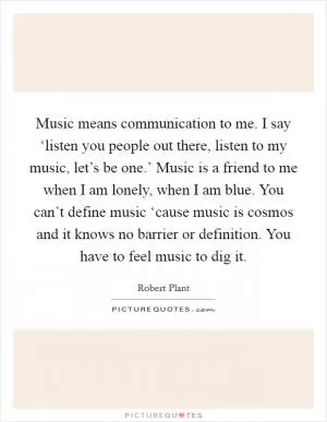 Music means communication to me. I say ‘listen you people out there, listen to my music, let’s be one.’ Music is a friend to me when I am lonely, when I am blue. You can’t define music ‘cause music is cosmos and it knows no barrier or definition. You have to feel music to dig it Picture Quote #1