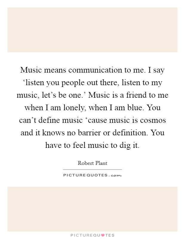 Music means communication to me. I say ‘listen you people out there, listen to my music, let's be one.' Music is a friend to me when I am lonely, when I am blue. You can't define music ‘cause music is cosmos and it knows no barrier or definition. You have to feel music to dig it Picture Quote #1