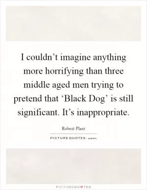 I couldn’t imagine anything more horrifying than three middle aged men trying to pretend that ‘Black Dog’ is still significant. It’s inappropriate Picture Quote #1