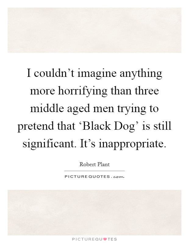 I couldn't imagine anything more horrifying than three middle aged men trying to pretend that ‘Black Dog' is still significant. It's inappropriate Picture Quote #1