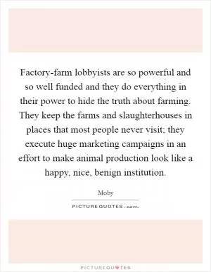 Factory-farm lobbyists are so powerful and so well funded and they do everything in their power to hide the truth about farming. They keep the farms and slaughterhouses in places that most people never visit; they execute huge marketing campaigns in an effort to make animal production look like a happy, nice, benign institution Picture Quote #1