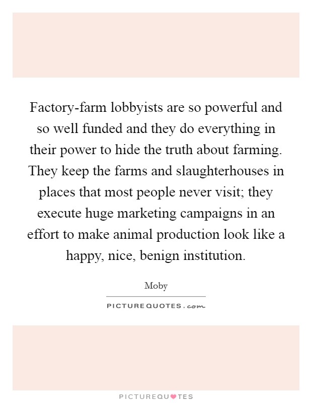 Factory-farm lobbyists are so powerful and so well funded and they do everything in their power to hide the truth about farming. They keep the farms and slaughterhouses in places that most people never visit; they execute huge marketing campaigns in an effort to make animal production look like a happy, nice, benign institution Picture Quote #1