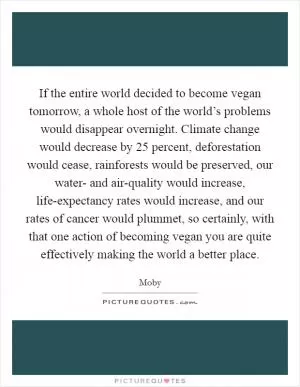 If the entire world decided to become vegan tomorrow, a whole host of the world’s problems would disappear overnight. Climate change would decrease by 25 percent, deforestation would cease, rainforests would be preserved, our water- and air-quality would increase, life-expectancy rates would increase, and our rates of cancer would plummet, so certainly, with that one action of becoming vegan you are quite effectively making the world a better place Picture Quote #1