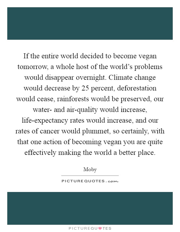 If the entire world decided to become vegan tomorrow, a whole host of the world's problems would disappear overnight. Climate change would decrease by 25 percent, deforestation would cease, rainforests would be preserved, our water- and air-quality would increase, life-expectancy rates would increase, and our rates of cancer would plummet, so certainly, with that one action of becoming vegan you are quite effectively making the world a better place Picture Quote #1