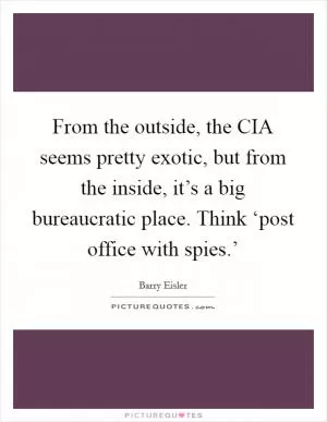 From the outside, the CIA seems pretty exotic, but from the inside, it’s a big bureaucratic place. Think ‘post office with spies.’ Picture Quote #1