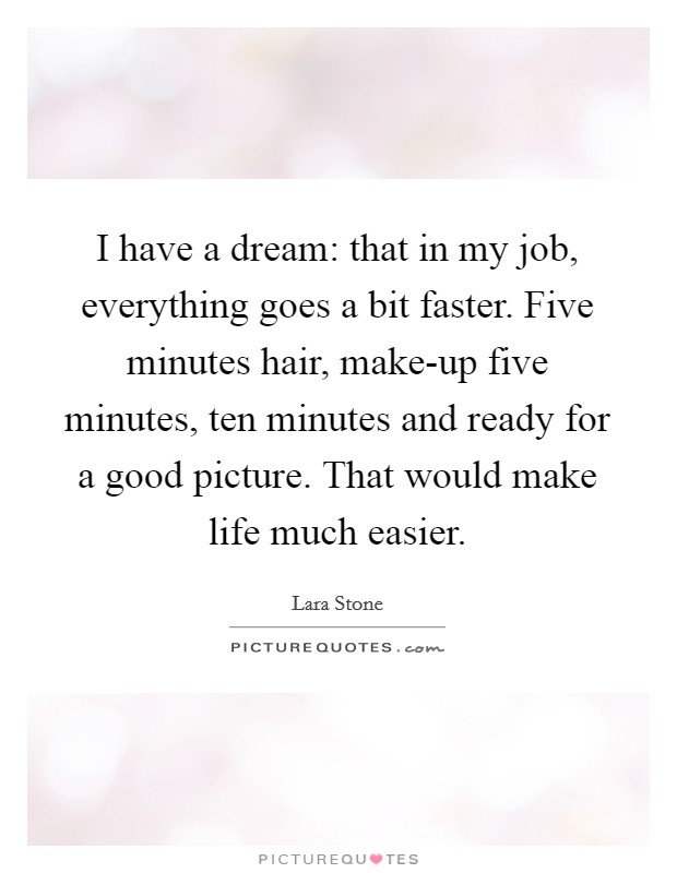 I have a dream: that in my job, everything goes a bit faster. Five minutes hair, make-up five minutes, ten minutes and ready for a good picture. That would make life much easier Picture Quote #1