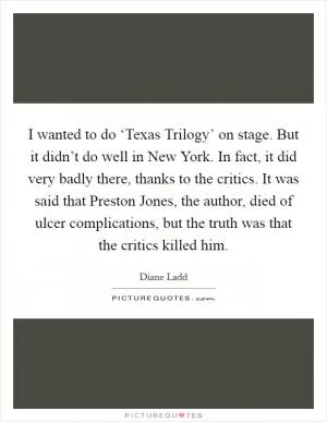 I wanted to do ‘Texas Trilogy’ on stage. But it didn’t do well in New York. In fact, it did very badly there, thanks to the critics. It was said that Preston Jones, the author, died of ulcer complications, but the truth was that the critics killed him Picture Quote #1