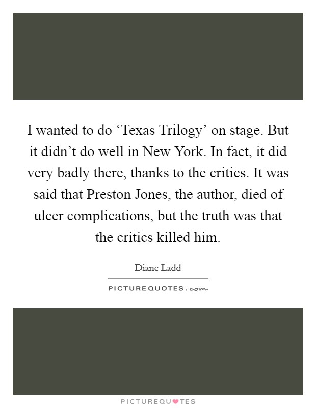 I wanted to do ‘Texas Trilogy' on stage. But it didn't do well in New York. In fact, it did very badly there, thanks to the critics. It was said that Preston Jones, the author, died of ulcer complications, but the truth was that the critics killed him Picture Quote #1