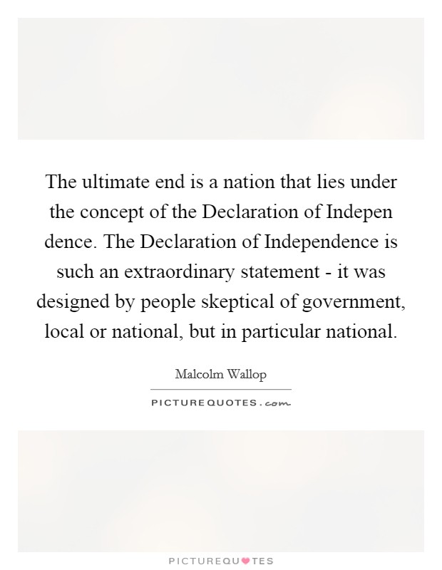 The ultimate end is a nation that lies under the concept of the Declaration of Indepen dence. The Declaration of Independence is such an extraordinary statement - it was designed by people skeptical of government, local or national, but in particular national Picture Quote #1