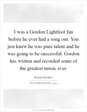 I was a Gordon Lightfoot fan before he ever had a song out. You just knew he was pure talent and he was going to be successful. Gordon has written and recorded some of the greatest music ever Picture Quote #1