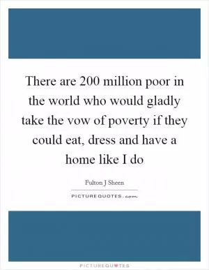 There are 200 million poor in the world who would gladly take the vow of poverty if they could eat, dress and have a home like I do Picture Quote #1