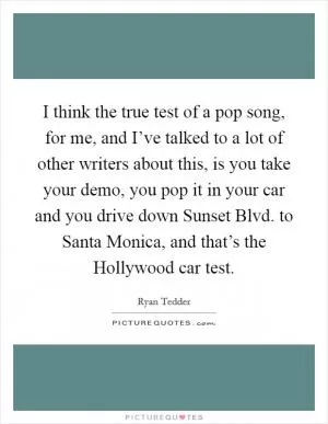 I think the true test of a pop song, for me, and I’ve talked to a lot of other writers about this, is you take your demo, you pop it in your car and you drive down Sunset Blvd. to Santa Monica, and that’s the Hollywood car test Picture Quote #1