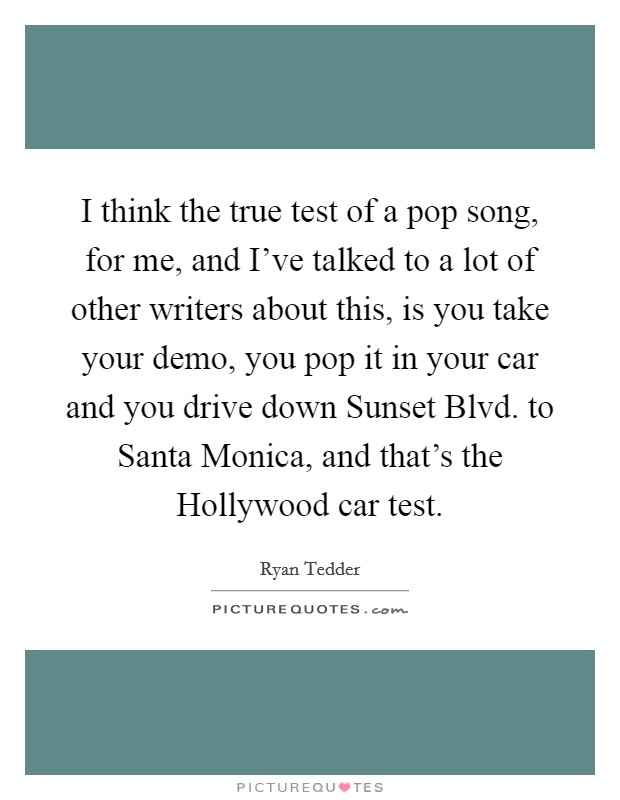 I think the true test of a pop song, for me, and I've talked to a lot of other writers about this, is you take your demo, you pop it in your car and you drive down Sunset Blvd. to Santa Monica, and that's the Hollywood car test Picture Quote #1