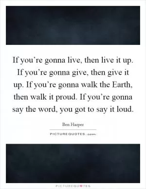 If you’re gonna live, then live it up. If you’re gonna give, then give it up. If you’re gonna walk the Earth, then walk it proud. If you’re gonna say the word, you got to say it loud Picture Quote #1