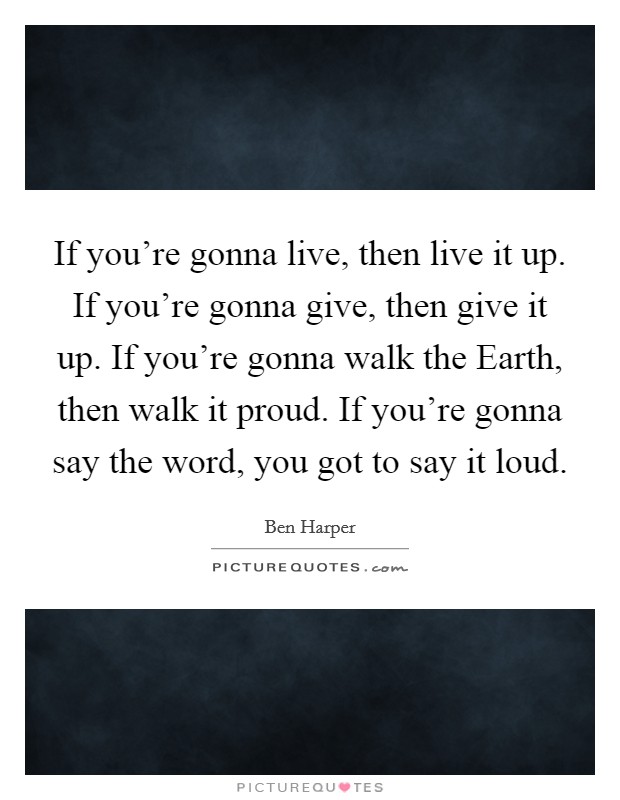 If you're gonna live, then live it up. If you're gonna give, then give it up. If you're gonna walk the Earth, then walk it proud. If you're gonna say the word, you got to say it loud Picture Quote #1