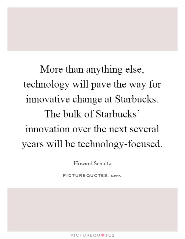 More than anything else, technology will pave the way for innovative change at Starbucks. The bulk of Starbucks' innovation over the next several years will be technology-focused Picture Quote #1
