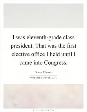 I was eleventh-grade class president. That was the first elective office I held until I came into Congress Picture Quote #1
