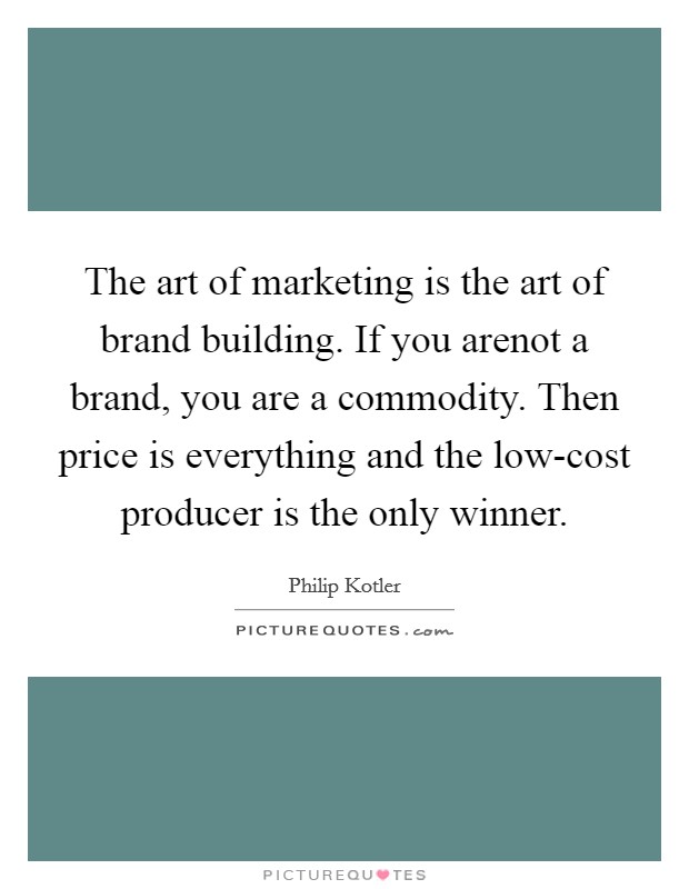 The art of marketing is the art of brand building. If you arenot a brand, you are a commodity. Then price is everything and the low-cost producer is the only winner Picture Quote #1