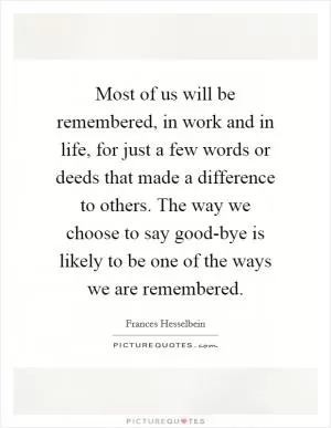 Most of us will be remembered, in work and in life, for just a few words or deeds that made a difference to others. The way we choose to say good-bye is likely to be one of the ways we are remembered Picture Quote #1