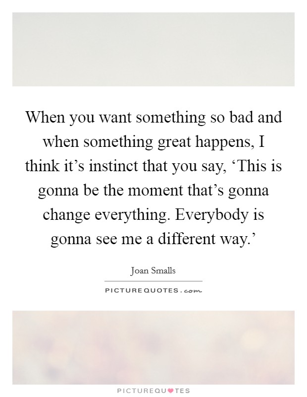When you want something so bad and when something great happens, I think it's instinct that you say, ‘This is gonna be the moment that's gonna change everything. Everybody is gonna see me a different way.' Picture Quote #1