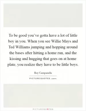 To be good you’ve gotta have a lot of little boy in you. When you see Willie Mays and Ted Williams jumping and hopping around the bases after hitting a home run, and the kissing and hugging that goes on at home plate, you realize they have to be little boys Picture Quote #1
