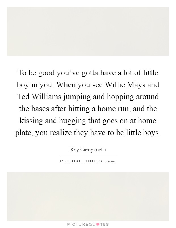 To be good you've gotta have a lot of little boy in you. When you see Willie Mays and Ted Williams jumping and hopping around the bases after hitting a home run, and the kissing and hugging that goes on at home plate, you realize they have to be little boys Picture Quote #1