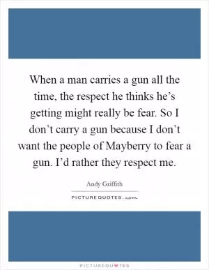 When a man carries a gun all the time, the respect he thinks he’s getting might really be fear. So I don’t carry a gun because I don’t want the people of Mayberry to fear a gun. I’d rather they respect me Picture Quote #1