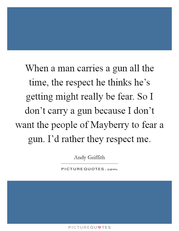 When a man carries a gun all the time, the respect he thinks he's getting might really be fear. So I don't carry a gun because I don't want the people of Mayberry to fear a gun. I'd rather they respect me Picture Quote #1
