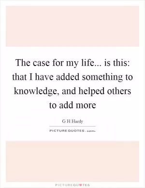 The case for my life... is this: that I have added something to knowledge, and helped others to add more Picture Quote #1