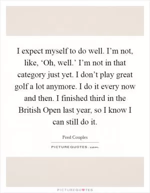 I expect myself to do well. I’m not, like, ‘Oh, well.’ I’m not in that category just yet. I don’t play great golf a lot anymore. I do it every now and then. I finished third in the British Open last year, so I know I can still do it Picture Quote #1