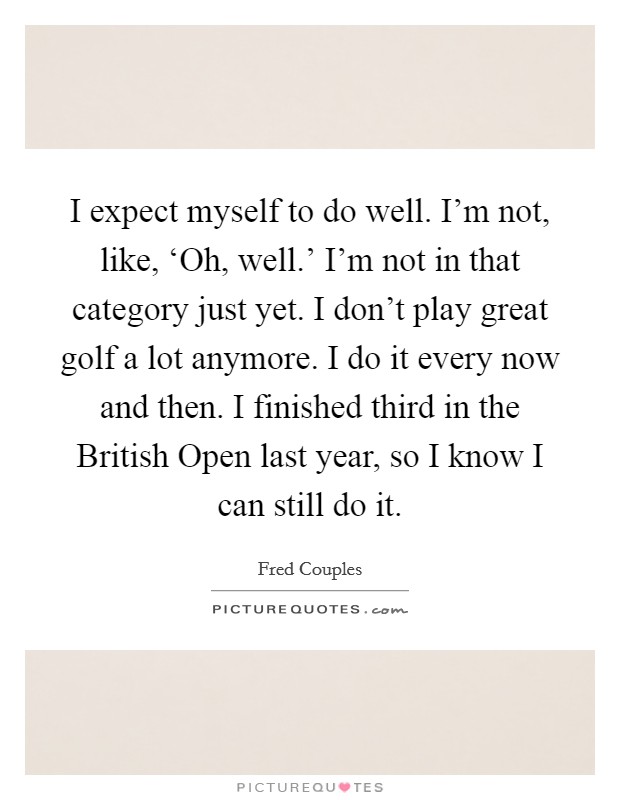 I expect myself to do well. I'm not, like, ‘Oh, well.' I'm not in that category just yet. I don't play great golf a lot anymore. I do it every now and then. I finished third in the British Open last year, so I know I can still do it Picture Quote #1