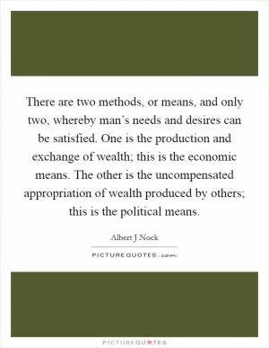 There are two methods, or means, and only two, whereby man’s needs and desires can be satisfied. One is the production and exchange of wealth; this is the economic means. The other is the uncompensated appropriation of wealth produced by others; this is the political means Picture Quote #1