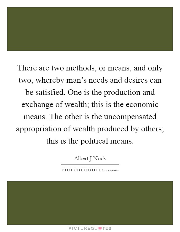 There are two methods, or means, and only two, whereby man's needs and desires can be satisfied. One is the production and exchange of wealth; this is the economic means. The other is the uncompensated appropriation of wealth produced by others; this is the political means Picture Quote #1
