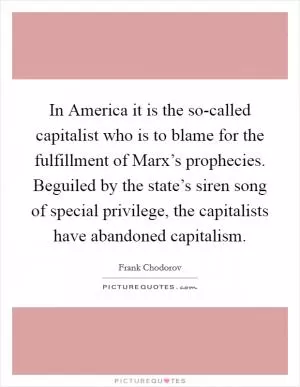 In America it is the so-called capitalist who is to blame for the fulfillment of Marx’s prophecies. Beguiled by the state’s siren song of special privilege, the capitalists have abandoned capitalism Picture Quote #1