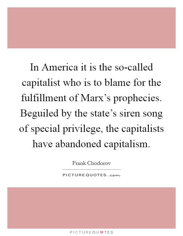 In America it is the so-called capitalist who is to blame for the fulfillment of Marx's prophecies. Beguiled by the state's siren song of special privilege, the capitalists have abandoned capitalism Picture Quote #1