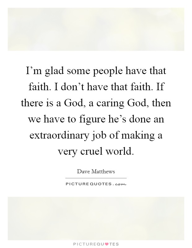 I'm glad some people have that faith. I don't have that faith. If there is a God, a caring God, then we have to figure he's done an extraordinary job of making a very cruel world Picture Quote #1