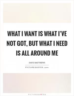 What I want is what I’ve not got, but what I need is all around me Picture Quote #1