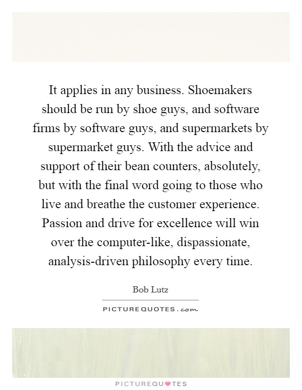 It applies in any business. Shoemakers should be run by shoe guys, and software firms by software guys, and supermarkets by supermarket guys. With the advice and support of their bean counters, absolutely, but with the final word going to those who live and breathe the customer experience. Passion and drive for excellence will win over the computer-like, dispassionate, analysis-driven philosophy every time Picture Quote #1
