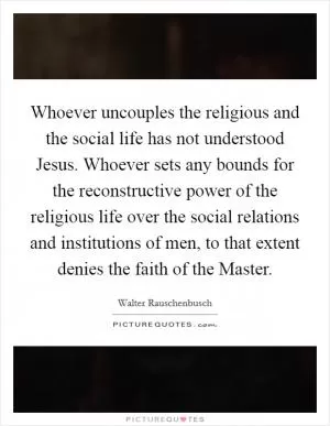 Whoever uncouples the religious and the social life has not understood Jesus. Whoever sets any bounds for the reconstructive power of the religious life over the social relations and institutions of men, to that extent denies the faith of the Master Picture Quote #1
