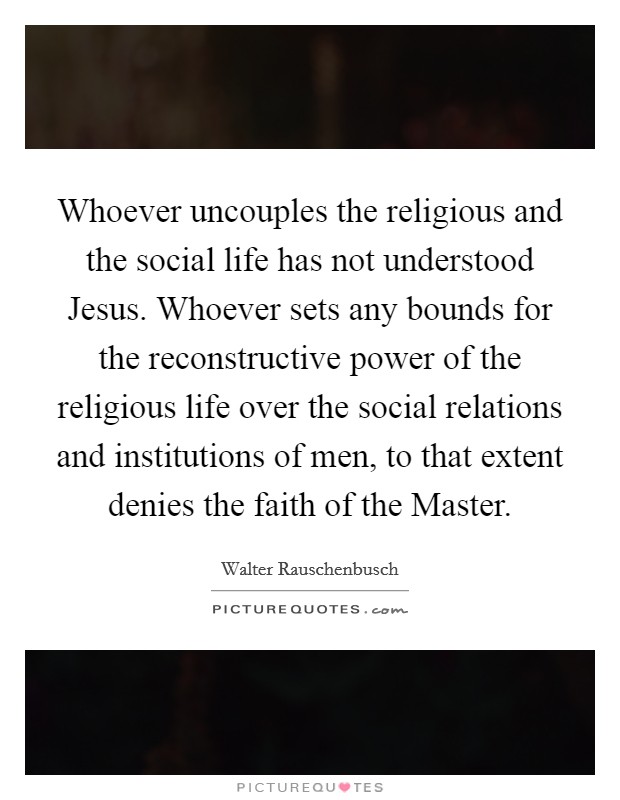 Whoever uncouples the religious and the social life has not understood Jesus. Whoever sets any bounds for the reconstructive power of the religious life over the social relations and institutions of men, to that extent denies the faith of the Master Picture Quote #1