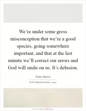 We’re under some gross misconception that we’re a good species, going somewhere important, and that at the last minute we’ll correct our errors and God will smile on us. It’s delusion Picture Quote #1