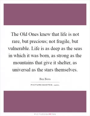 The Old Ones knew that life is not rare, but precious; not fragile, but vulnerable. Life is as deep as the seas in which it was born, as strong as the mountains that give it shelter, as universal as the stars themselves Picture Quote #1