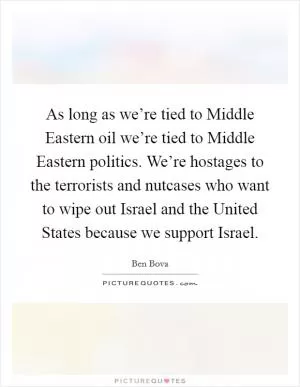 As long as we’re tied to Middle Eastern oil we’re tied to Middle Eastern politics. We’re hostages to the terrorists and nutcases who want to wipe out Israel and the United States because we support Israel Picture Quote #1