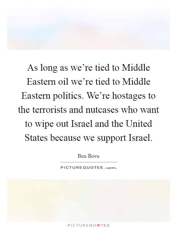 As long as we're tied to Middle Eastern oil we're tied to Middle Eastern politics. We're hostages to the terrorists and nutcases who want to wipe out Israel and the United States because we support Israel Picture Quote #1