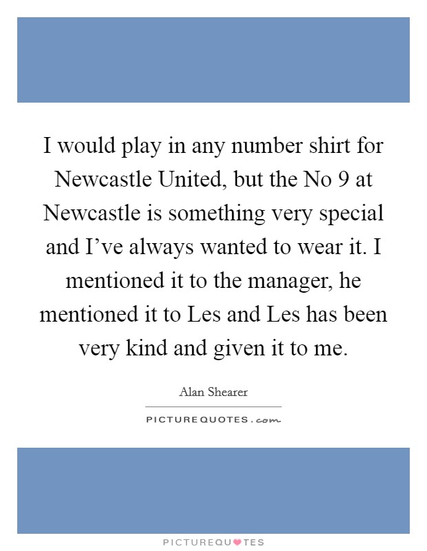 I would play in any number shirt for Newcastle United, but the No 9 at Newcastle is something very special and I've always wanted to wear it. I mentioned it to the manager, he mentioned it to Les and Les has been very kind and given it to me Picture Quote #1